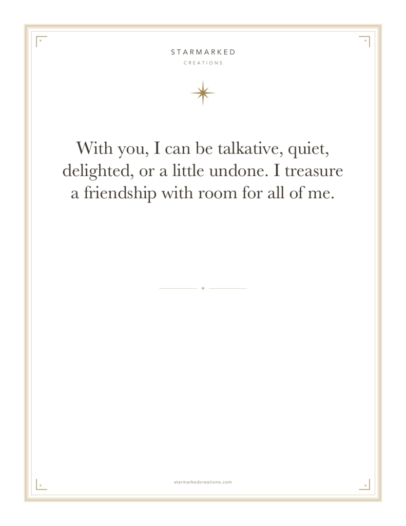 With you, I can be talkative, quiet, delighted, or a little undone. I treasure a friendship with room for all of me.