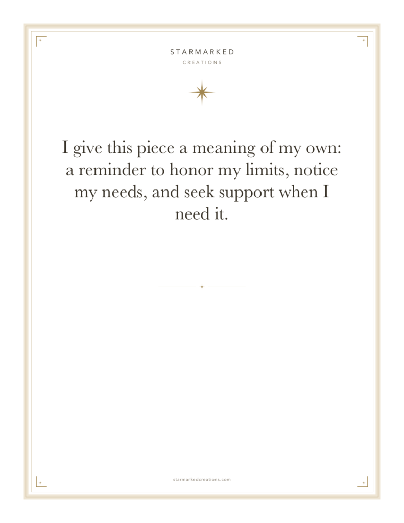 I give this piece a meaning of my own: a reminder to honor my limits, notice my needs, and seek support when I need it.