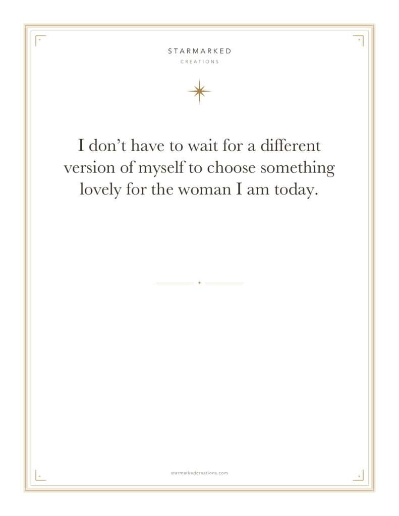 I don’t have to wait for a different version of myself to choose something lovely for the woman I am today.