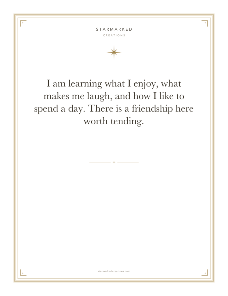 I am learning what I enjoy, what makes me laugh, and how I like to spend a day. There is a friendship here worth tending.