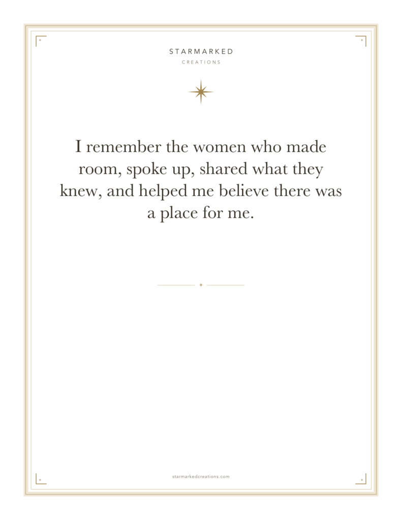 I remember the women who made room, spoke up, shared what they knew, and helped me believe there was a place for me.